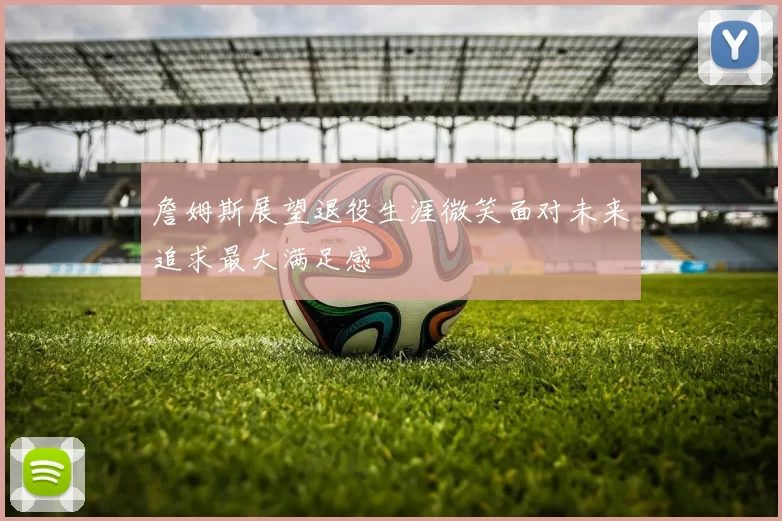 詹姆斯展望退役生涯微笑面对未来追求最大满足感