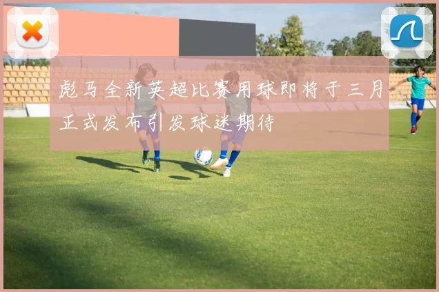 彪马全新英超比赛用球即将于三月正式发布引发球迷期待