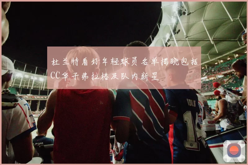 杜兰特看好年轻球员名单揭晓包括CC华子弗拉格及队内新星
