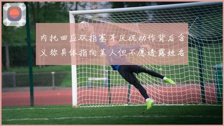 内托回应双指塞耳庆祝动作背后含义称具体指向某人但不愿透露姓名