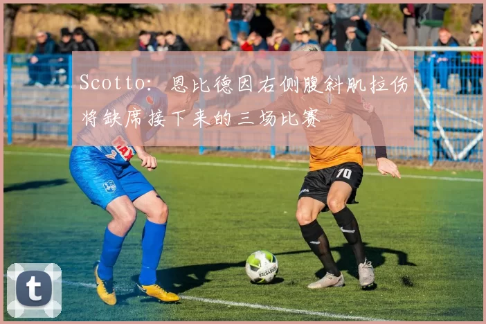 Scotto：恩比德因右侧腹斜肌拉伤将缺席接下来的三场比赛