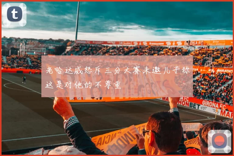 老哈达威怒斥三分大赛未邀儿子称这是对他的不尊重