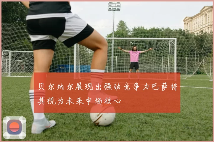 贝尔纳尔展现出强劲竞争力巴萨将其视为未来中场核心