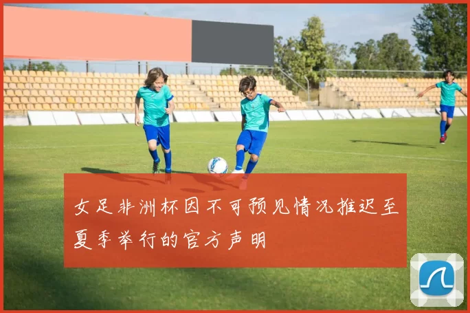 女足非洲杯因不可预见情况推迟至夏季举行的官方声明