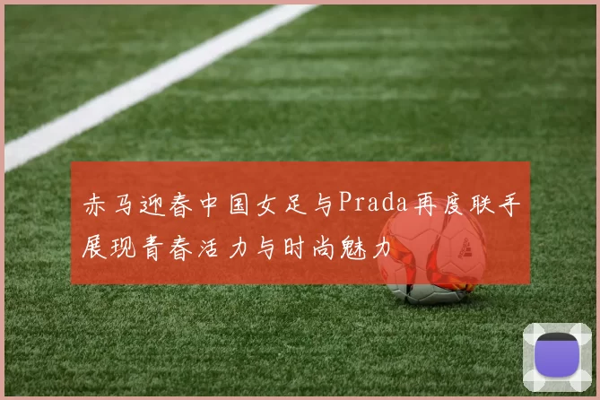 赤马迎春中国女足与Prada再度联手展现青春活力与时尚魅力
