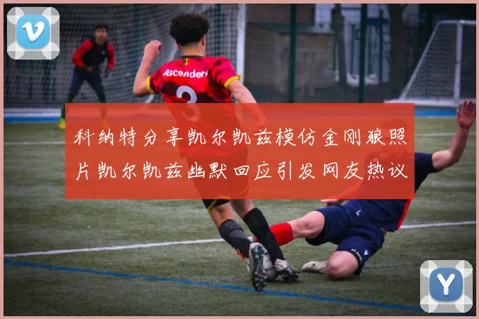 科纳特分享凯尔凯兹模仿金刚狼照片凯尔凯兹幽默回应引发网友热议