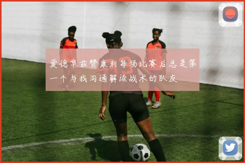 爱德华兹赞康利每场比赛后总是第一个与我沟通解读战术的队友
