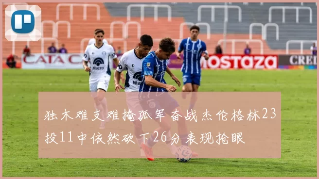 独木难支难掩孤军奋战杰伦格林23投11中依然砍下26分表现抢眼