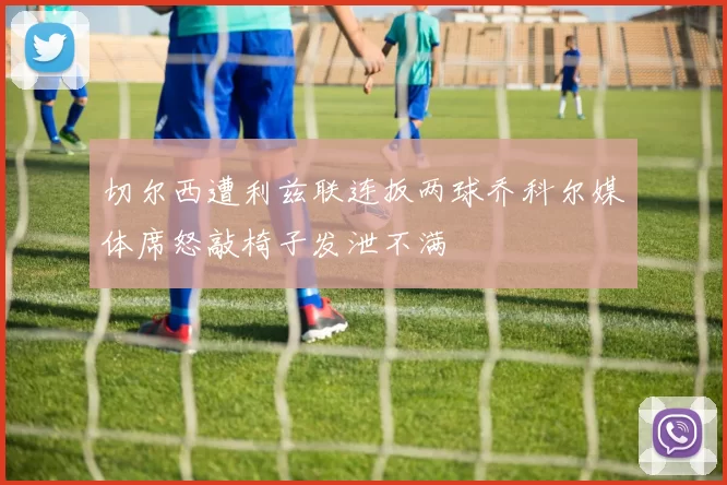切尔西遭利兹联连扳两球乔科尔媒体席怒敲椅子发泄不满