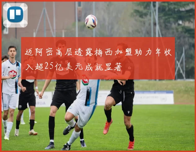 迈阿密高层透露梅西加盟助力年收入超25亿美元成就显著