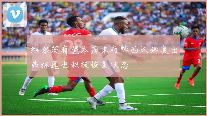 维尔茨有望本周末对阵西汉姆复出弗林蓬也积极恢复状态