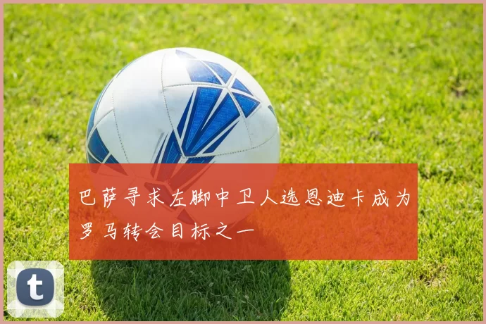 巴萨寻求左脚中卫人选恩迪卡成为罗马转会目标之一