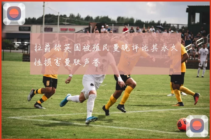 拉爵称英国被殖民曼晚评论其永久性损害曼联声誉