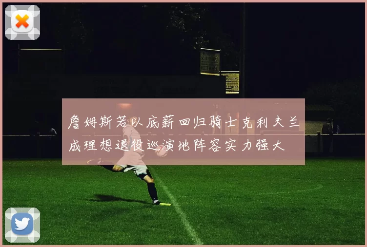 詹姆斯若以底薪回归骑士克利夫兰成理想退役巡演地阵容实力强大