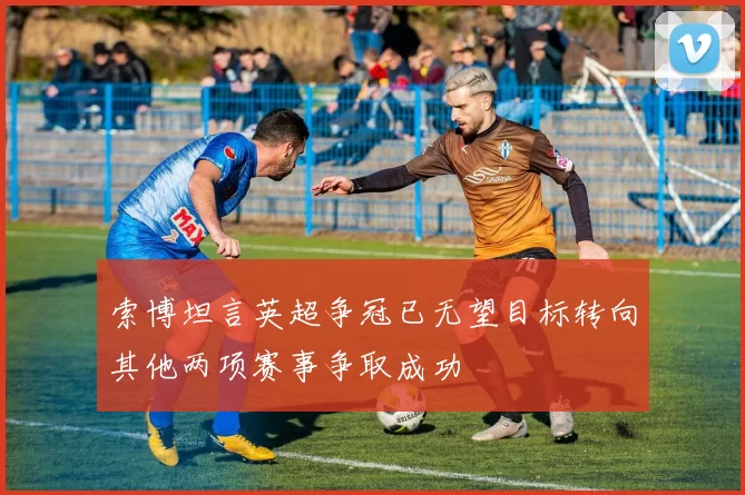 索博坦言英超争冠已无望目标转向其他两项赛事争取成功