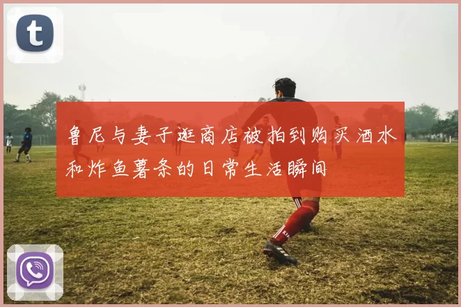 鲁尼与妻子逛商店被拍到购买酒水和炸鱼薯条的日常生活瞬间